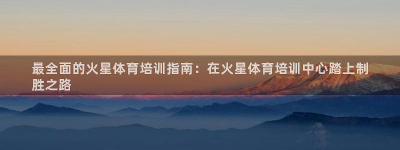 尊龙集团有限公司官网：最全面的火星体育培训指南：在火